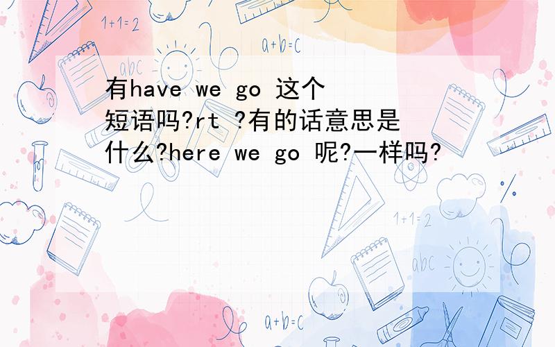 有have we go 这个短语吗?rt ?有的话意思是什么?here we go 呢?一样吗?