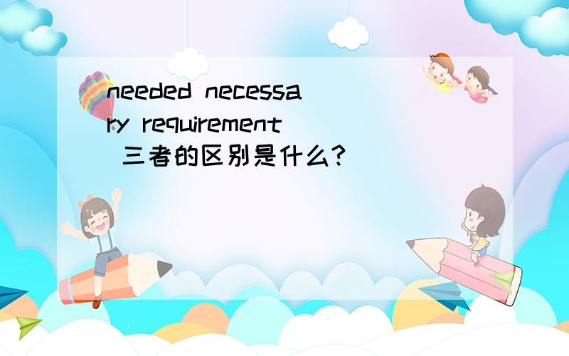 needed necessary requirement 三者的区别是什么?