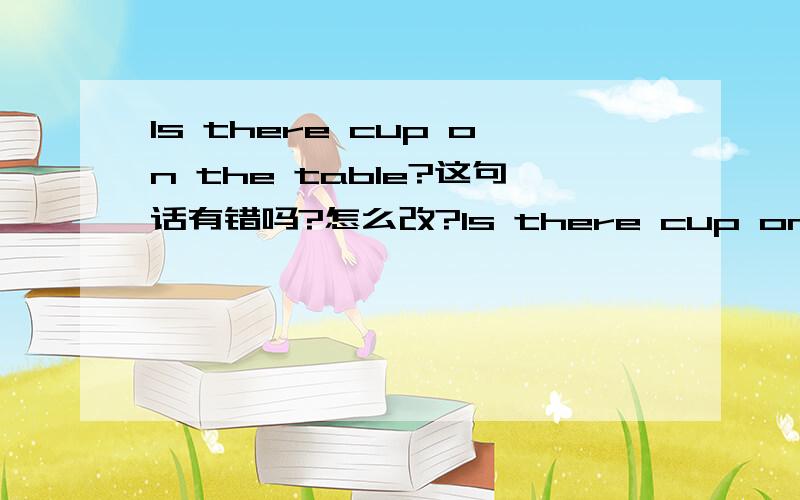 Is there cup on the table?这句话有错吗?怎么改?Is there cup on the table?帮忙改一下,谢了~~