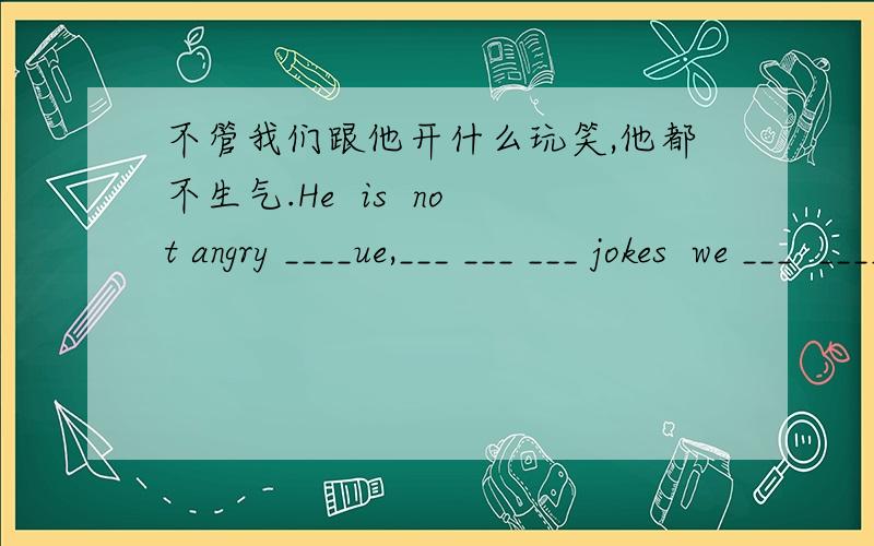 不管我们跟他开什么玩笑,他都不生气.He  is  not angry ____ue,___ ___ ___ jokes  we ___  ____him.