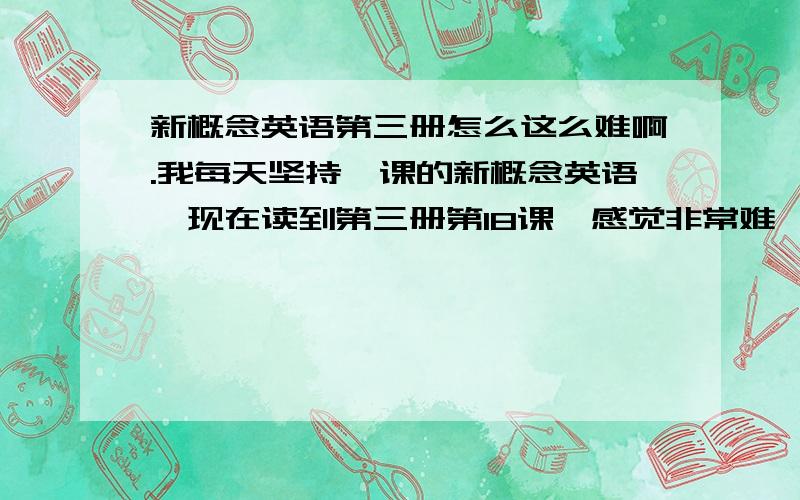 新概念英语第三册怎么这么难啊.我每天坚持一课的新概念英语,现在读到第三册第18课,感觉非常难,生词太多了,每天要发2个小时左右的时间在一节新课上面,好吃力,并且前几课的新词都记不下