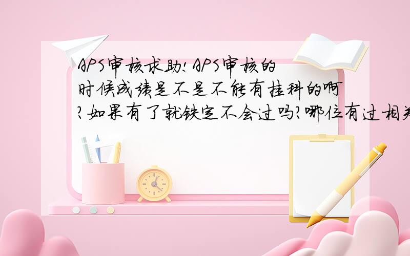 APS审核求助!APS审核的时候成绩是不是不能有挂科的啊?如果有了就铁定不会过吗?哪位有过相关经历的,恳请帮忙啊!