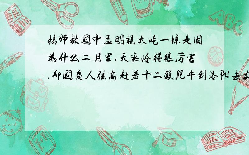 犒师救国中孟明视大吃一惊是因为什么二月里,天气冷得很厉害.郑国商人弦高赶着十二头肥牛到洛阳去卖.图上遇见一个从秦国回来的老乡.那位老乡说：“弦高,秦国派大将孟明视率兵来偷袭