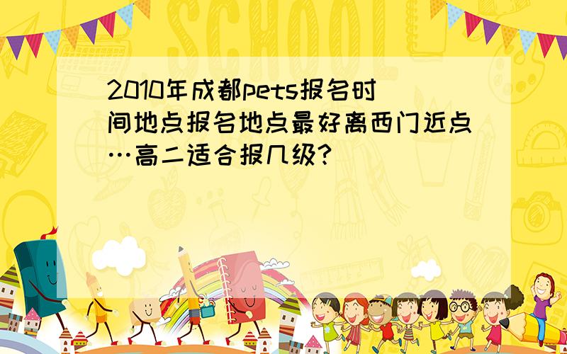 2010年成都pets报名时间地点报名地点最好离西门近点…高二适合报几级?