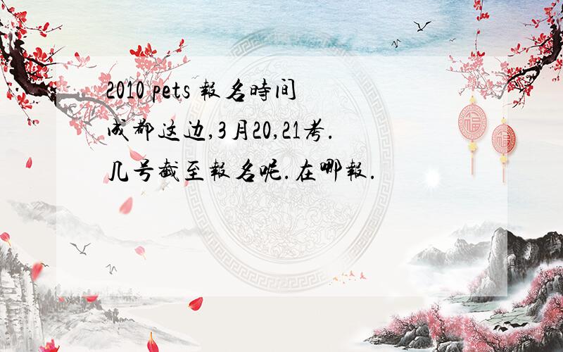 2010 pets 报名时间成都这边,3月20,21考.几号截至报名呢.在哪报.