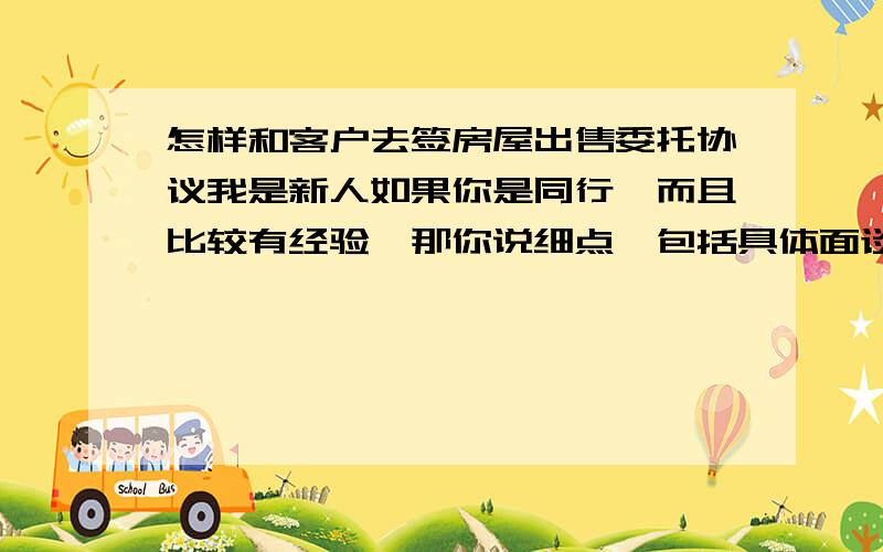 怎样和客户去签房屋出售委托协议我是新人如果你是同行,而且比较有经验,那你说细点,包括具体面谈说什么内容,能上他签,我就谢你啦,越细越好