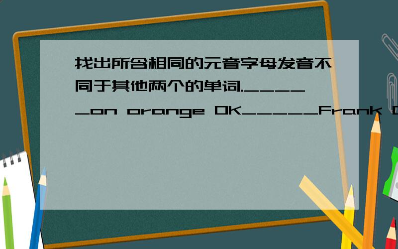 找出所含相同的元音字母发音不同于其他两个的单词._____on orange OK_____Frank Dale map_____pen spell jacket_____quilt    it      IThat ________English boy is Bob.填a an还是/