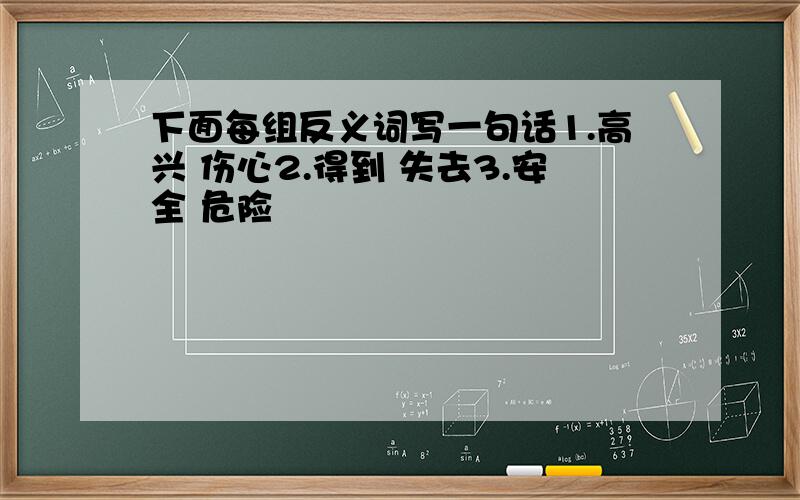 下面每组反义词写一句话1.高兴 伤心2.得到 失去3.安全 危险