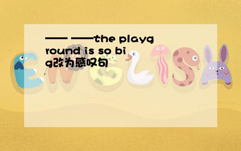 —— ——the playground is so big改为感叹句