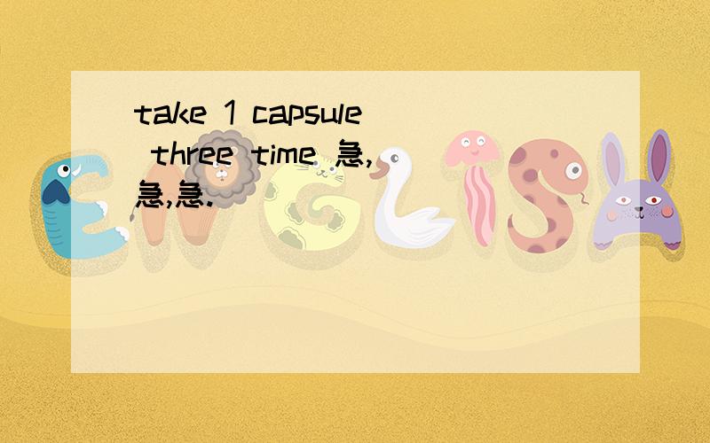 take 1 capsule three time 急,急,急.