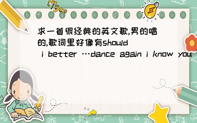 求一首很经典的英文歌,男的唱的,歌词里好像有should i better …dance again i know you 're not …i dance with you 之类的,