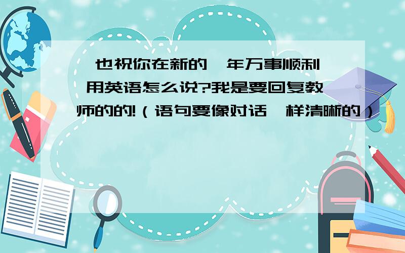 《也祝你在新的一年万事顺利》 用英语怎么说?我是要回复教师的的!（语句要像对话一样清晰的）