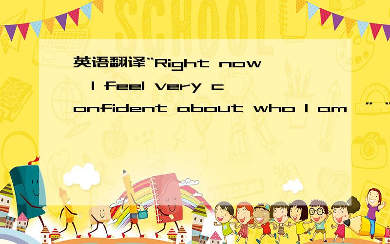 英语翻译“Right now,I feel very confident about who I am,” “Right now,I feel very comfortable with who I am.”