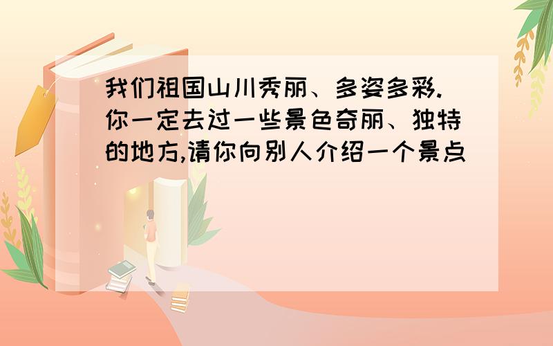 我们祖国山川秀丽、多姿多彩.你一定去过一些景色奇丽、独特的地方,请你向别人介绍一个景点