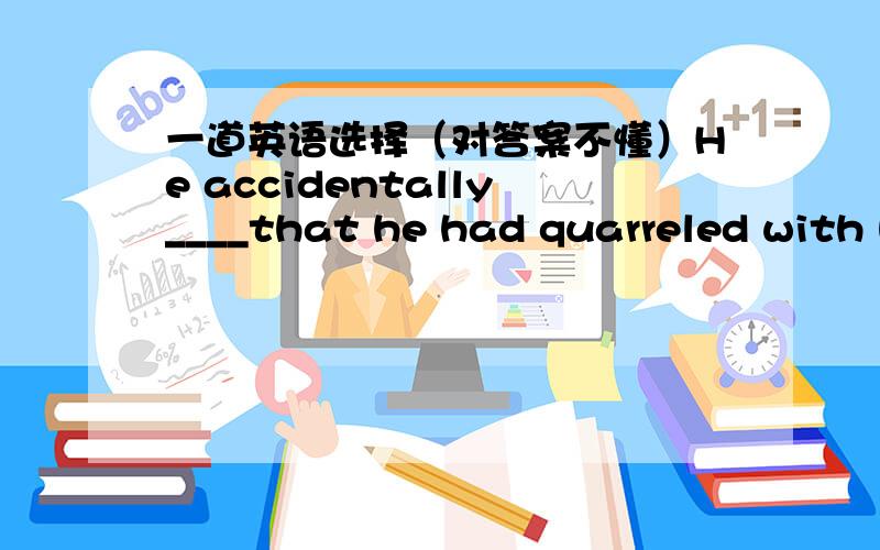 一道英语选择（对答案不懂）He accidentally____that he had quarreled with his wife and that he hadn't been home for a couple of weeks.A.let out B.took care C.made sure D.made outKey:A我觉得选D,