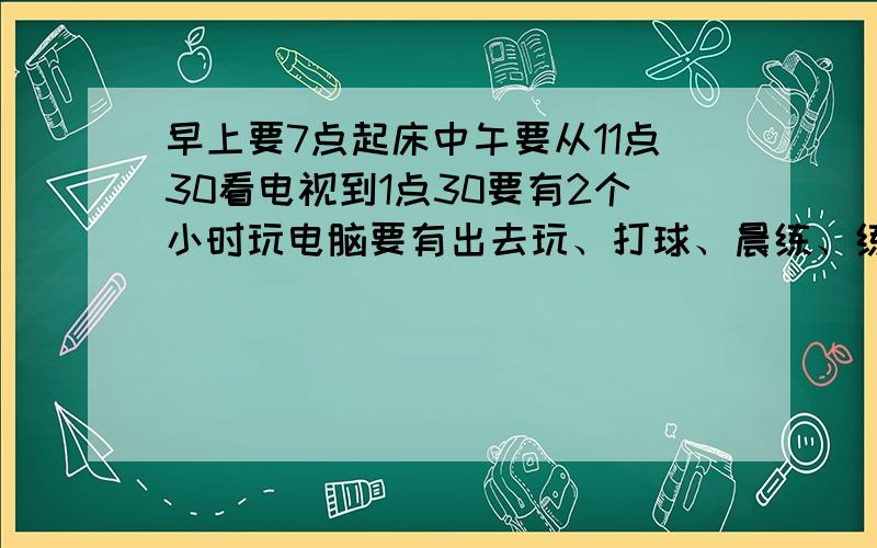 早上要7点起床中午要从11点30看电视到1点30要有2个小时玩电脑要有出去玩、打球、晨练、练乐器的时间