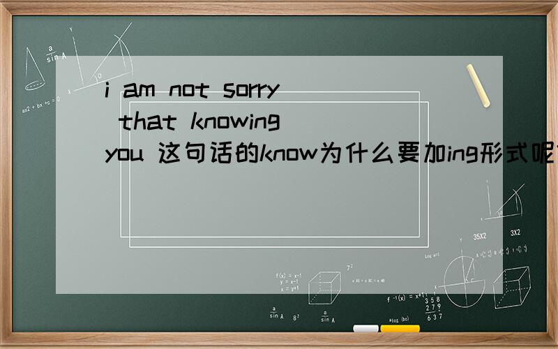 i am not sorry that knowing you 这句话的know为什么要加ing形式呢?