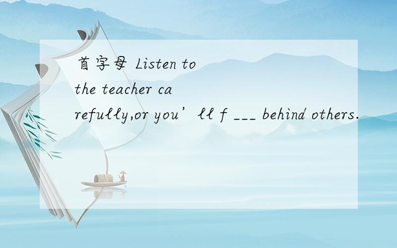 首字母 Listen to the teacher carefully,or you’ll f ___ behind others.