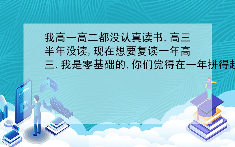 我高一高二都没认真读书,高三半年没读,现在想要复读一年高三.我是零基础的,你们觉得在一年拼得起吗,我朋友都说拼不起.我不知道是复读好,还是找个3B大专读好,给点建议吧