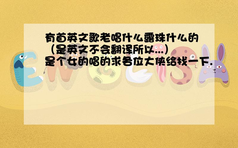 有首英文歌老唱什么露珠什么的（是英文不会翻译所以...）是个女的唱的求各位大侠给找一下.