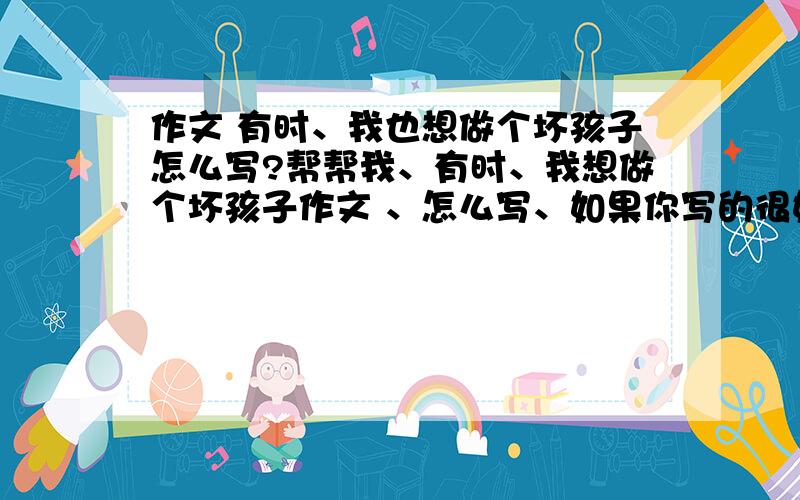 作文 有时、我也想做个坏孩子怎么写?帮帮我、有时、我想做个坏孩子作文 、怎么写、如果你写的很好、我加分的