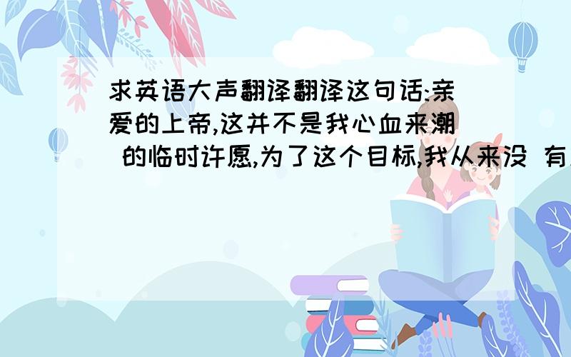 求英语大声翻译翻译这句话:亲爱的上帝,这并不是我心血来潮 的临时许愿,为了这个目标,我从来没 有放弃过,并且一直都在努力,你要相 信我.所以,请你给我福音,照亮以后的 黑夜,还有未知的