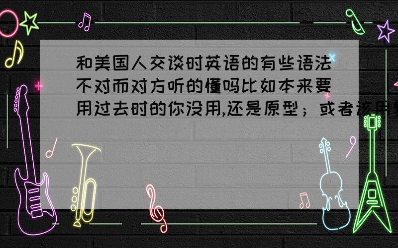 和美国人交谈时英语的有些语法不对而对方听的懂吗比如本来要用过去时的你没用,还是原型；或者该用复数形式的没用,这样对方能理解吗