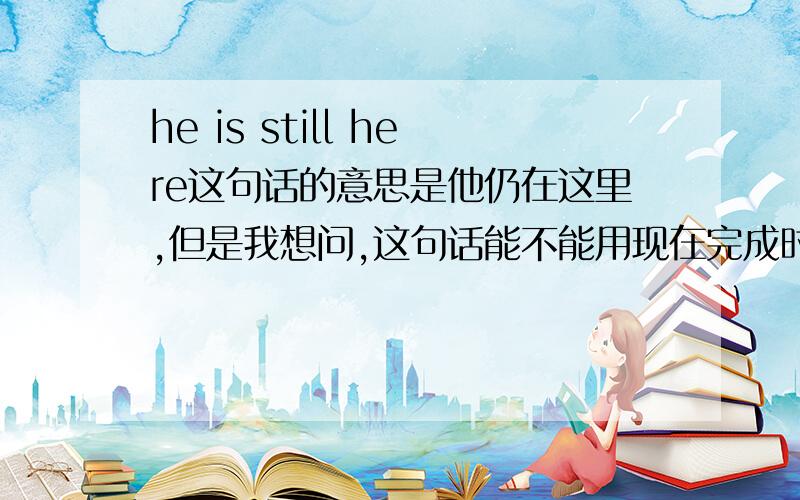 he is still here这句话的意思是他仍在这里,但是我想问,这句话能不能用现在完成时来表达呢,比如he has been here,可以吗,要是不行,这两者有什么区别吗,