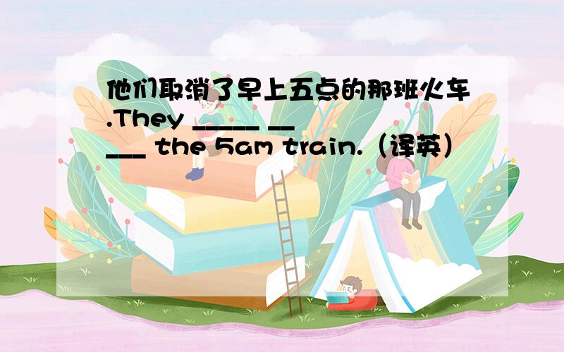 他们取消了早上五点的那班火车.They _____ _____ the 5am train.（译英）