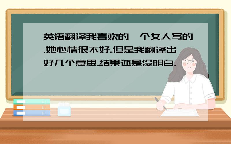 英语翻译我喜欢的一个女人写的，她心情很不好。但是我翻译出好几个意思，结果还是没明白，