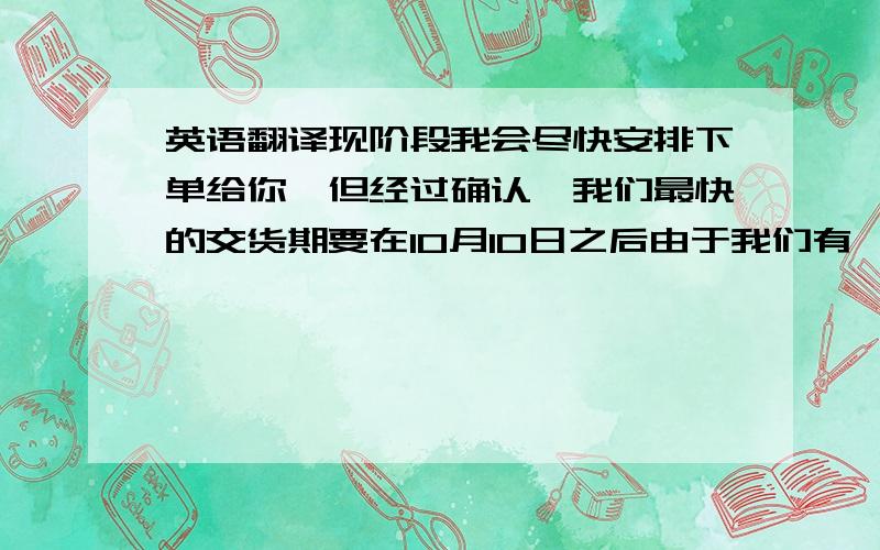 英语翻译现阶段我会尽快安排下单给你,但经过确认,我们最快的交货期要在10月10日之后由于我们有一个7天的公共假期在10月1-7号.所以我希望你能接受和OG 的产品一起出货,这样你可以把2份的