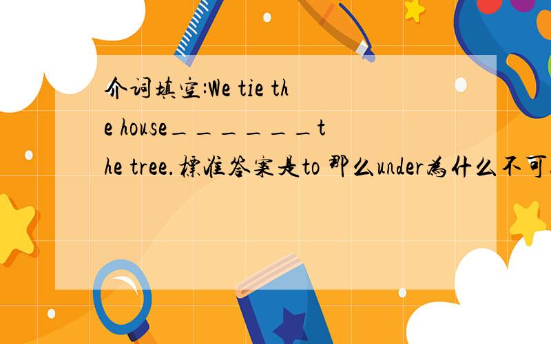 介词填空:We tie the house______the tree.标准答案是to 那么under为什么不可以呢