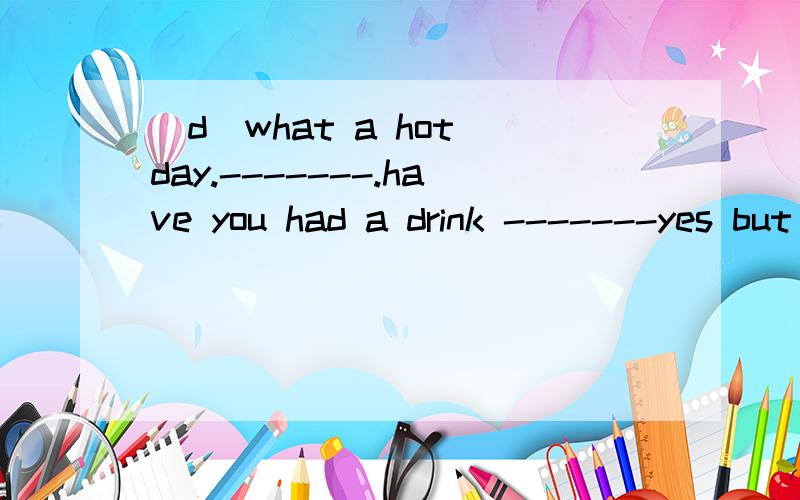 (d)what a hot day.-------.have you had a drink -------yes but i'd like to have _________a.it b.one c.other d.another(b)she had a little trouble _____the word  a.spell b.spelling c.to spell d.to spelling\(c)do you know ______now------_______in the