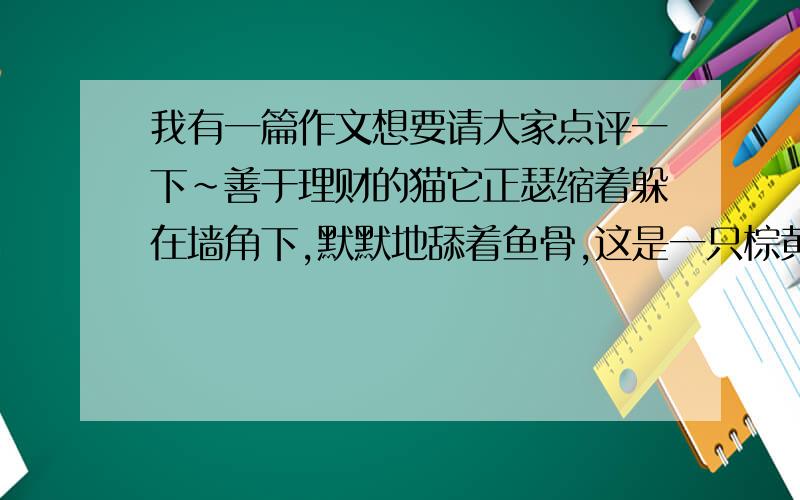 我有一篇作文想要请大家点评一下~善于理财的猫它正瑟缩着躲在墙角下,默默地舔着鱼骨,这是一只棕黄色的猫.让思绪回到半个小时前——杂乱而肮脏的毛发,尾巴翘直地向上竖起,眼睛却发出