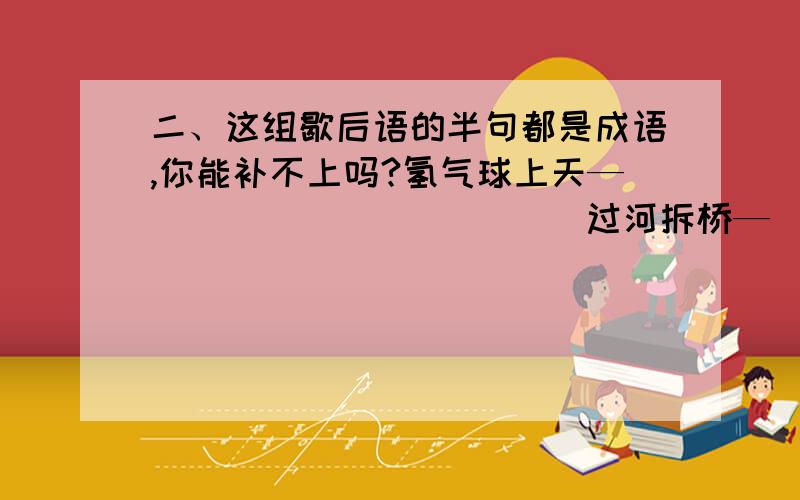 二、这组歇后语的半句都是成语,你能补不上吗?氢气球上天—（                ）   过河拆桥—（               ）老鼠爬进书箱—(                 )  屋漏又遭连夜雨-(             ）鸡给黄鼠狼拜年—（