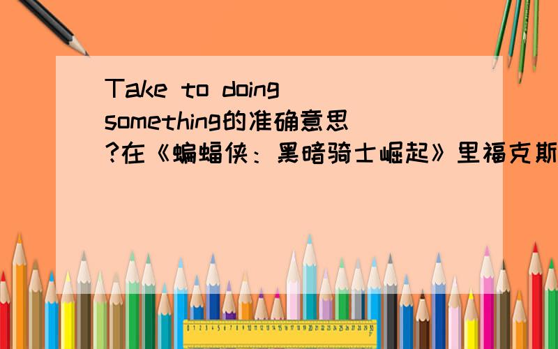 Take to doing something的准确意思?在《蝙蝠侠：黑暗骑士崛起》里福克斯给韦恩展示蝙蝠飞机的时候说了这么一句话：“...I just took to calling it the Bat.” 我知道这句话的大概翻译,但有没有哪位英