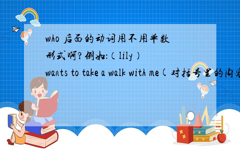 who 后面的动词用不用单数形式啊?例如：（lily） wants to take a walk with me(对括号里的内容提问)