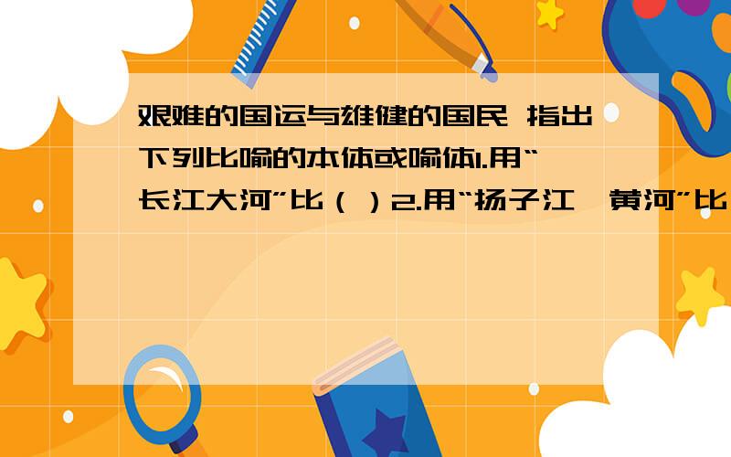 艰难的国运与雄健的国民 指出下列比喻的本体或喻体1.用“长江大河”比（）2.用“扬子江,黄河”比（）3.用“平原无际,一泻千里”比（）4.用（）比中华民族前进中的艰难斗争5.用( )比中华