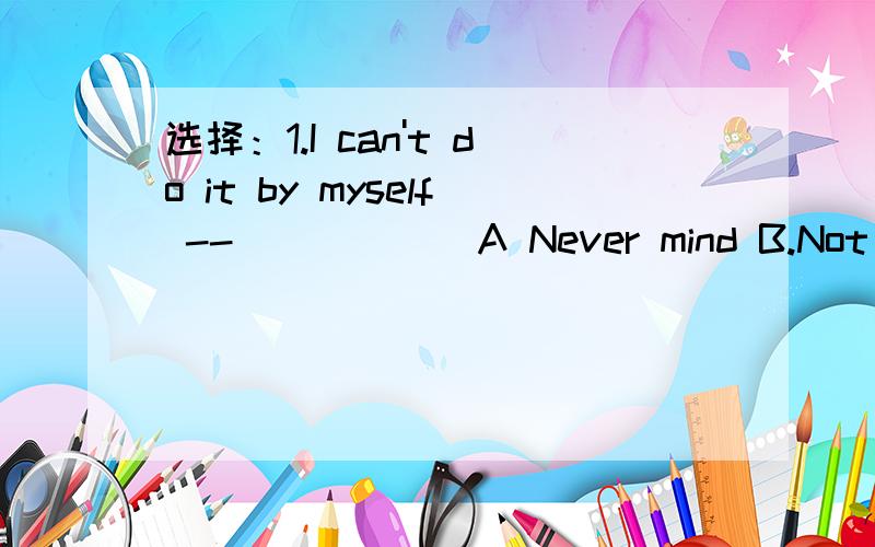 选择：1.I can't do it by myself -- _____ A Never mind B.Not at all C,No problem D.All right 2.I don't think such a small thing ___ so much A.took B.cost C spend D.paid 3.The goldfish move vey ___ and sleep ____ A.slower,a lot B.slow,a lot of C.slo