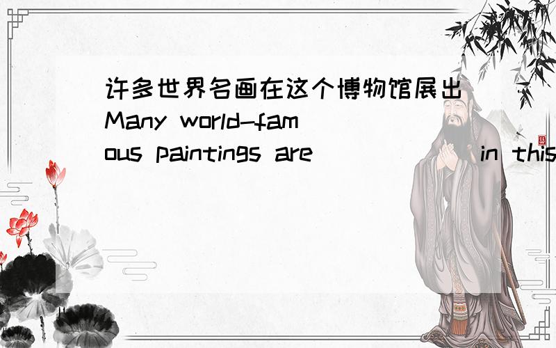 许多世界名画在这个博物馆展出Many world-famous paintings are___ ___in this museum