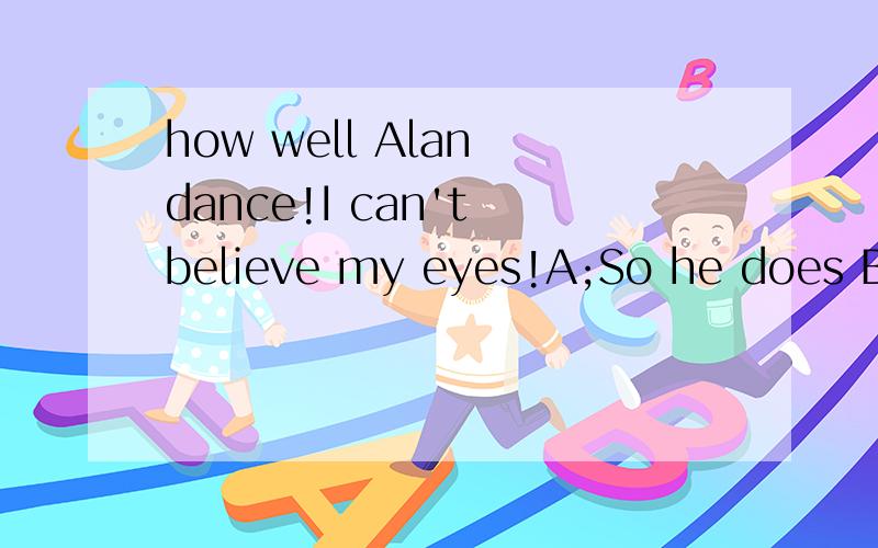 how well Alan dance!I can't believe my eyes!A;So he does B;So does he c;So do I D;So I do选C不可以表示同意对方说的I can't believe my eyes!吗?求解释!