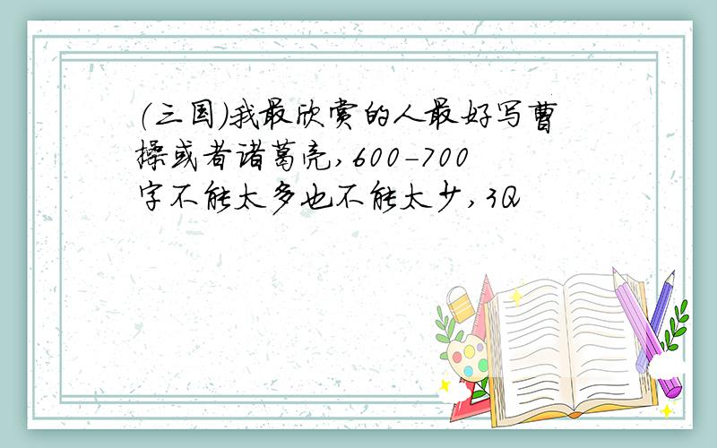 （三国）我最欣赏的人最好写曹操或者诸葛亮,600-700字不能太多也不能太少,3Q