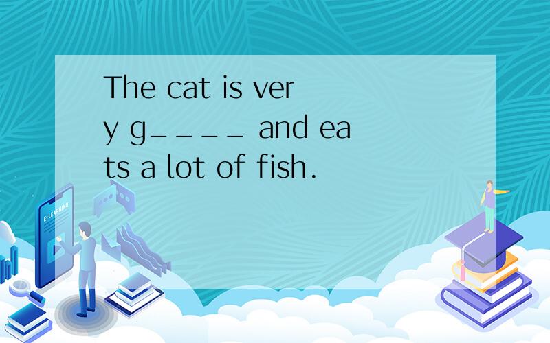 The cat is very g____ and eats a lot of fish.