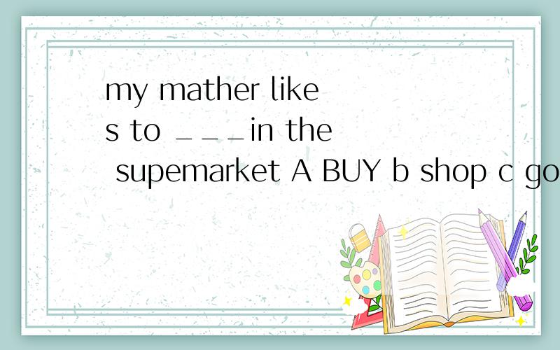 my mather likes to ___in the supemarket A BUY b shop c go shoping d go to