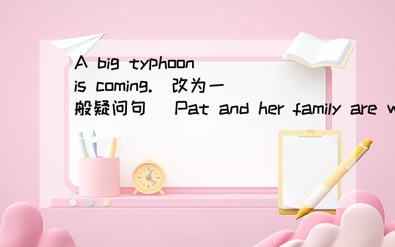 A big typhoon is coming.(改为一般疑问句) Pat and her family are watching the news.(改为否定句)I'm listening to the raio now.(改为一般疑问句）Matthew was hiding under the bed.(改为否定句)There is going to be a storm.(改为否