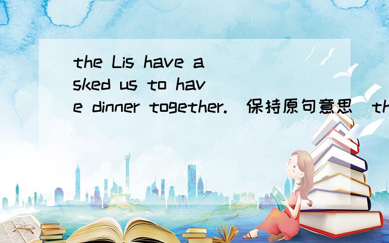 the Lis have asked us to have dinner together.(保持原句意思)the Lis have asked us to have dinner together.(保持原句意思)The li_____have______us to have dinner together.