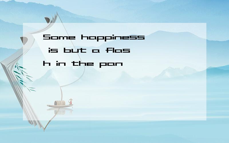 Some happiness is but a flash in the pan