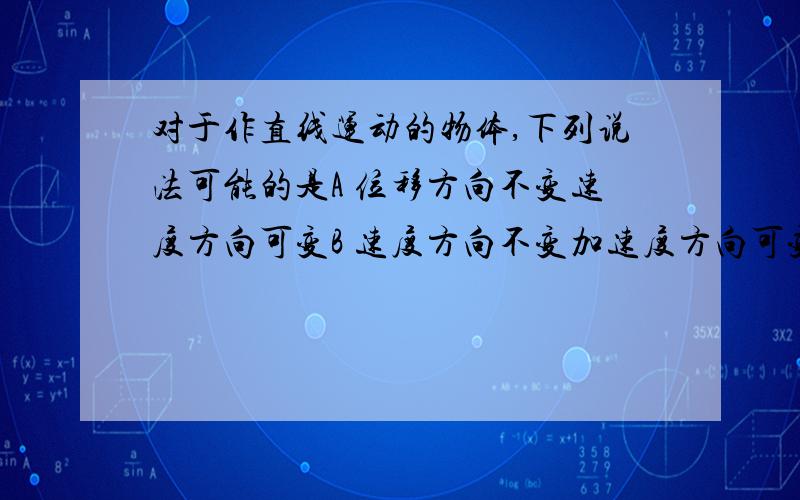 对于作直线运动的物体,下列说法可能的是A 位移方向不变速度方向可变B 速度方向不变加速度方向可变C 速度增量方向与加速度方向相反D 加速度方向不变速度方向可变abd 完全不理解= =