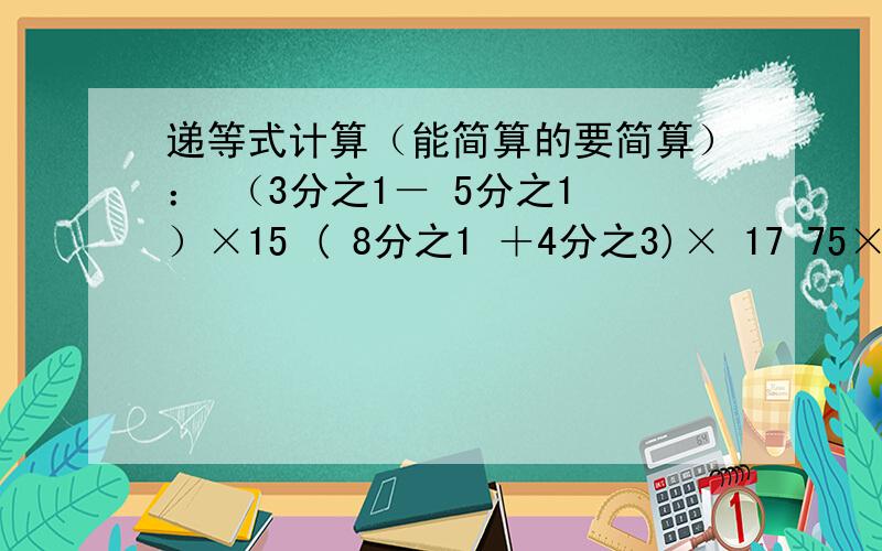 递等式计算（能简算的要简算）： （3分之1－ 5分之1 ）×15 ( 8分之1 ＋4分之3)× 17 75×4分之1 +25×25%