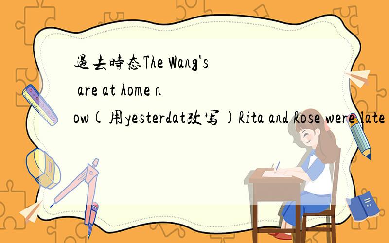 过去时态The Wang's are at home now(用yesterdat改写)Rita and Rose were late for school(改为否定句）帮我做一做